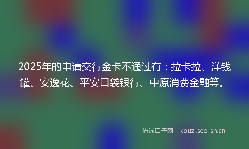 2025年的申请交行金卡不通过有：拉卡拉、洋钱罐、安逸花、平安口袋银行、中原消费金融等。