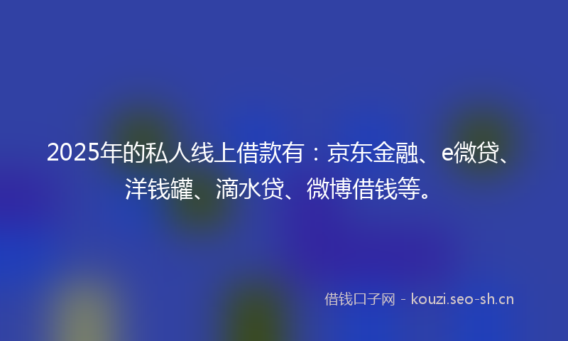2025年的私人线上借款有：京东金融、e微贷、洋钱罐、滴水贷、微博借钱等。