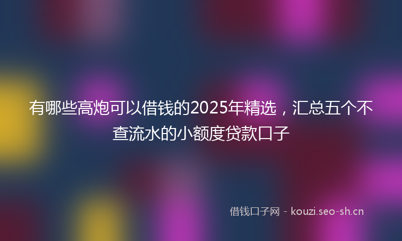 有哪些高炮可以借钱的2025年精选，汇总五个不查流水的小额度贷款口子
