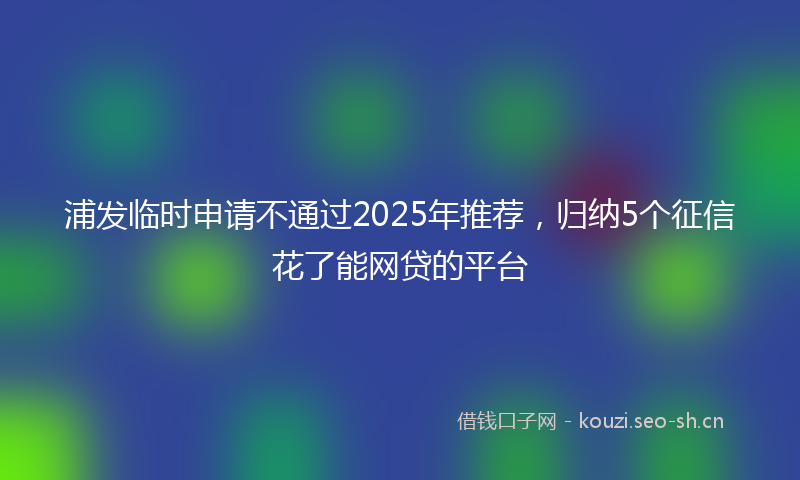 浦发临时申请不通过2025年推荐，归纳5个征信花了能网贷的平台