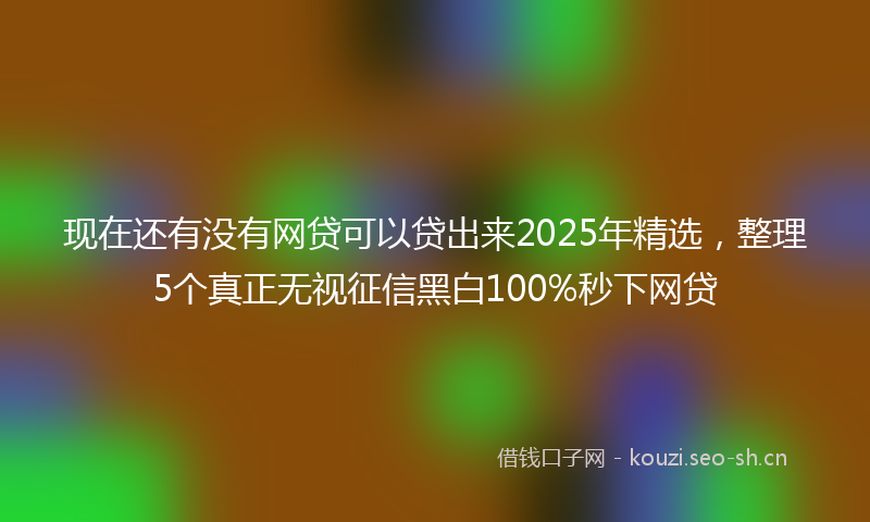 现在还有没有网贷可以贷出来2025年精选，整理5个真正无视征信黑白100%秒下网贷
