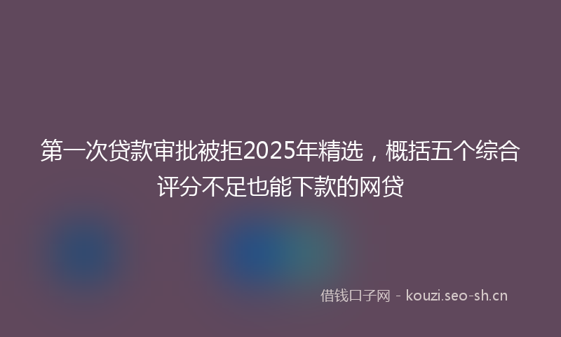 第一次贷款审批被拒2025年精选，概括五个综合评分不足也能下款的网贷
