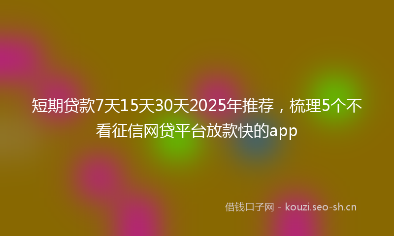 短期贷款7天15天30天2025年推荐，梳理5个不看征信网贷平台放款快的app