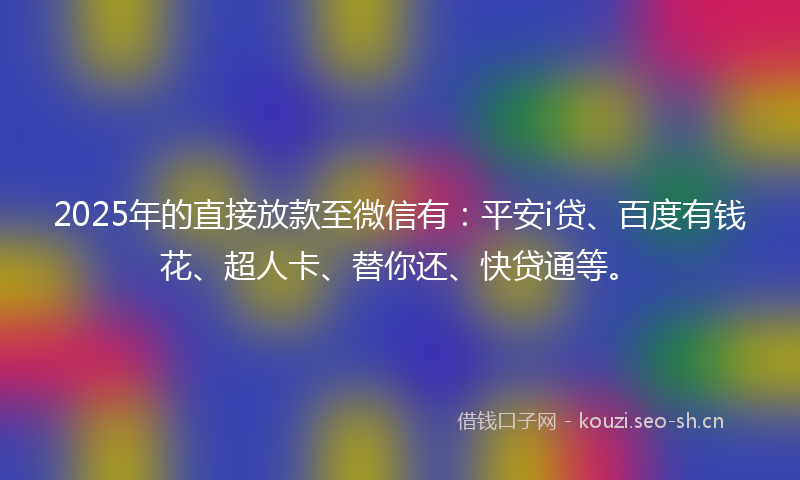 2025年的直接放款至微信有：平安i贷、百度有钱花、超人卡、替你还、快贷通等。
