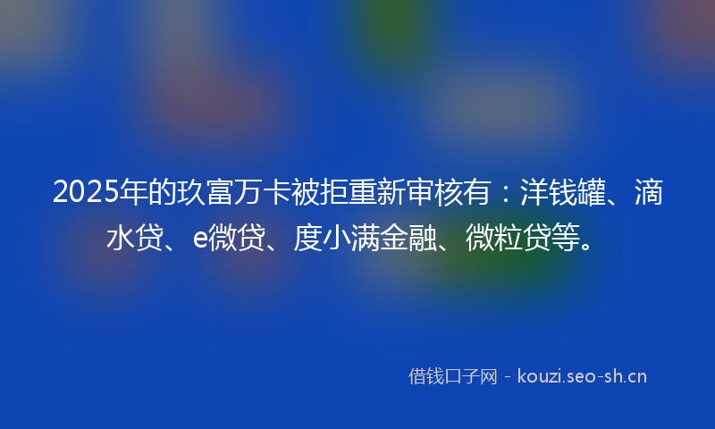 2025年的玖富万卡被拒重新审核有：洋钱罐、滴水贷、e微贷、度小满金融、微粒贷等。