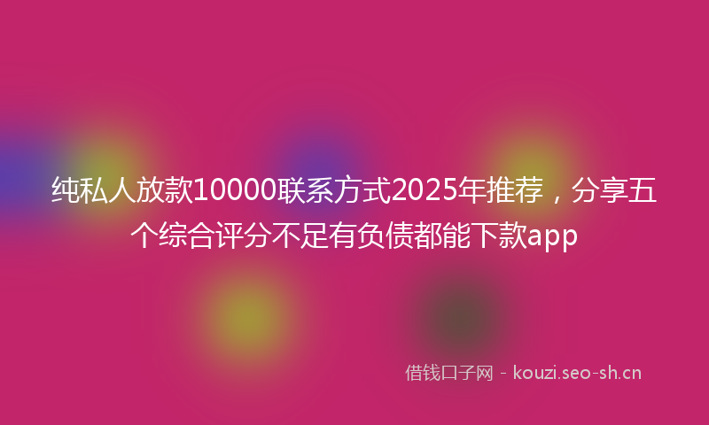 纯私人放款10000联系方式2025年推荐，分享五个综合评分不足有负债都能下款app