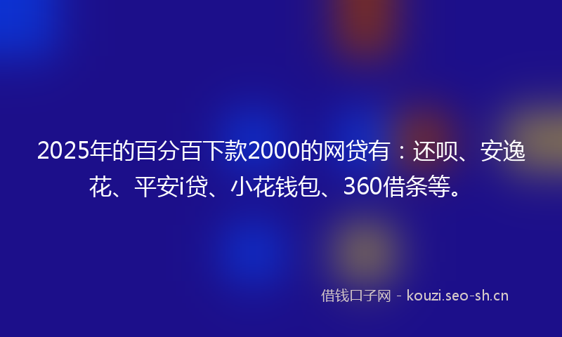 2025年的百分百下款2000的网贷有：还呗、安逸花、平安i贷、小花钱包、360借条等。