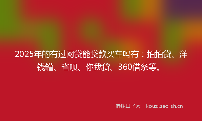 2025年的有过网贷能贷款买车吗有：拍拍贷、洋钱罐、省呗、你我贷、360借条等。
