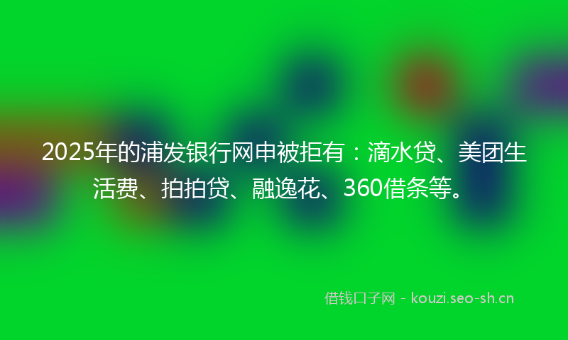 2025年的浦发银行网申被拒有：滴水贷、美团生活费、拍拍贷、融逸花、360借条等。