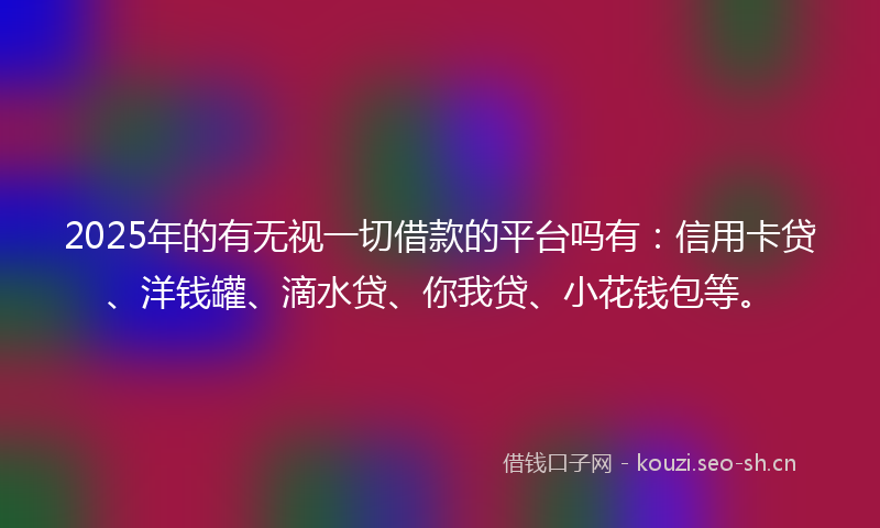 2025年的有无视一切借款的平台吗有：信用卡贷、洋钱罐、滴水贷、你我贷、小花钱包等。