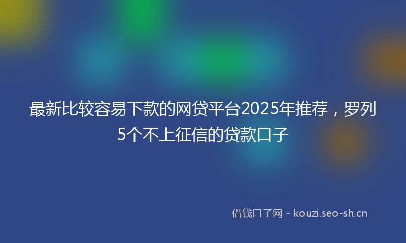 最新比较容易下款的网贷平台2025年推荐，罗列5个不上征信的贷款口子
