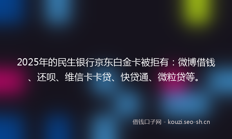 2025年的民生银行京东白金卡被拒有：微博借钱、还呗、维信卡卡贷、快贷通、微粒贷等。