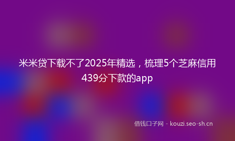 米米贷下载不了2025年精选，梳理5个芝麻信用439分下款的app