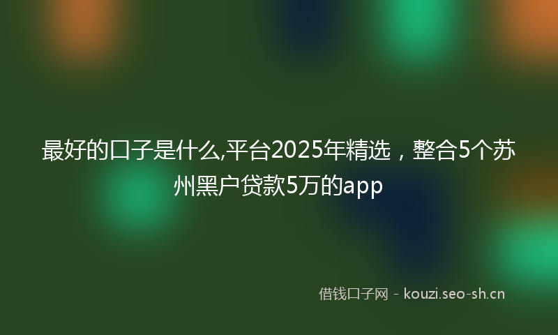 最好的口子是什么,平台2025年精选，整合5个苏州黑户贷款5万的app