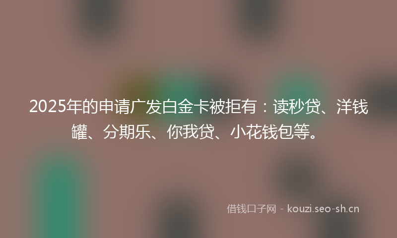 2025年的申请广发白金卡被拒有：读秒贷、洋钱罐、分期乐、你我贷、小花钱包等。