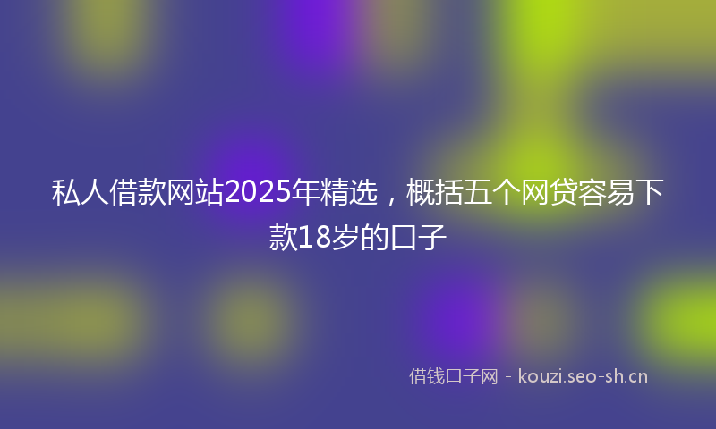 私人借款网站2025年精选，概括五个网贷容易下款18岁的口子