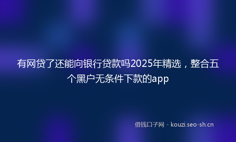 有网贷了还能向银行贷款吗2025年精选，整合五个黑户无条件下款的app