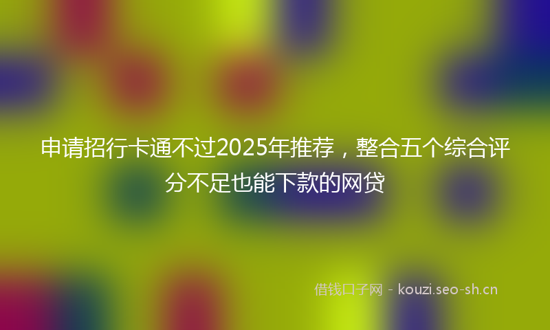 申请招行卡通不过2025年推荐,整合五个综合评分不足也能下款的网贷