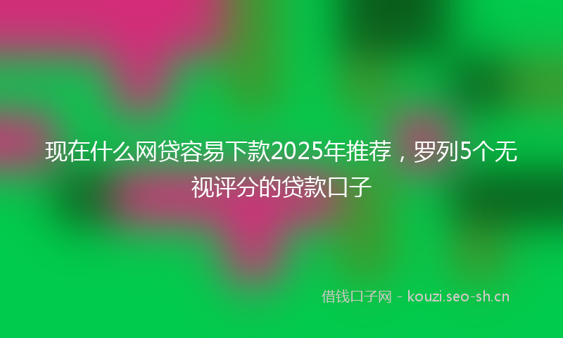 现在什么网贷容易下款2025年推荐,罗列5个无视评分的贷款口子
