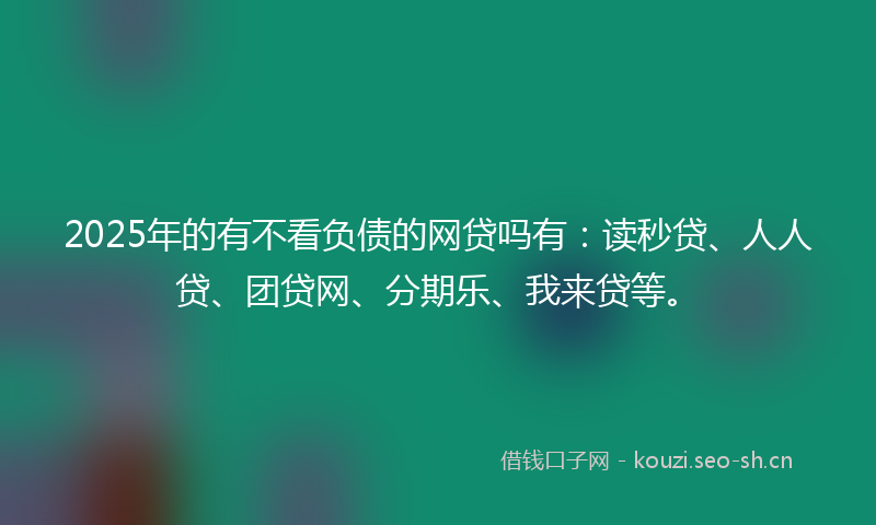 2025年的有不看负债的网贷吗有：读秒贷、人人贷、团贷网、分期乐、我来贷等。