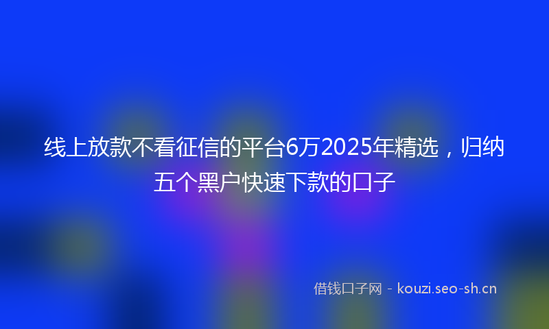 线上放款不看征信的平台6万2025年精选，归纳五个黑户快速下款的口子