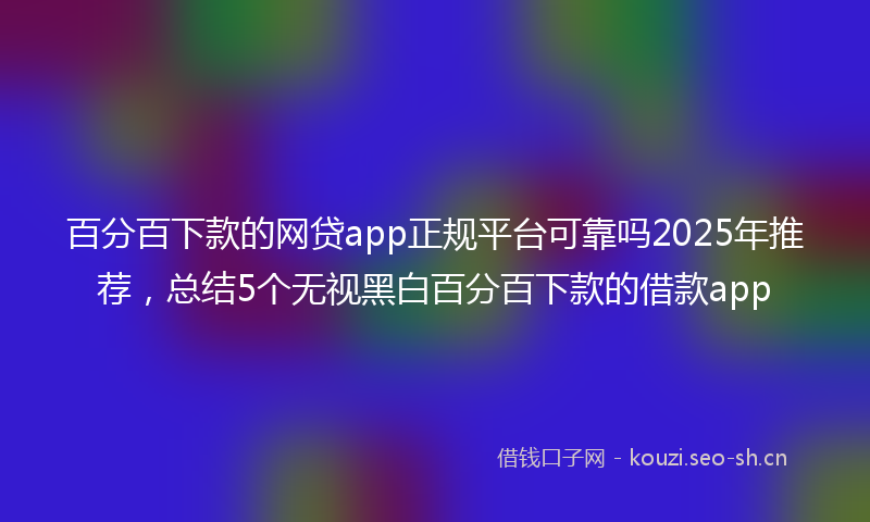 百分百下款的网贷app正规平台可靠吗2025年推荐，总结5个无视黑白百分百下款的借款app