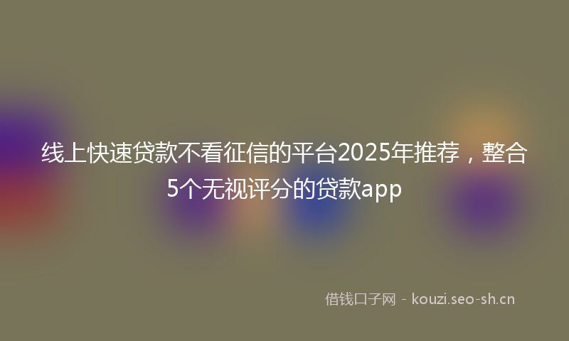 线上快速贷款不看征信的平台2025年推荐，整合5个无视评分的贷款app