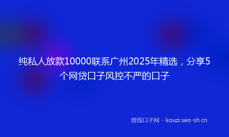 纯私人放款10000联系广州2025年精选，分享5个网贷口子风控不严的口子