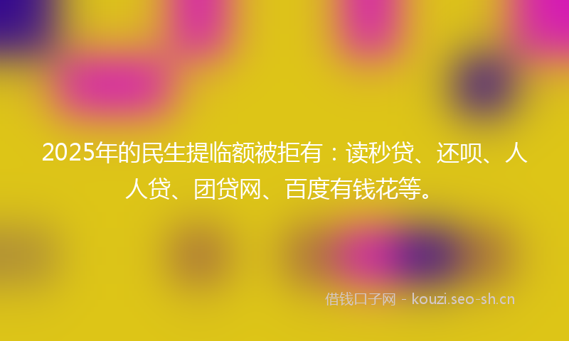 2025年的民生提临额被拒有：读秒贷、还呗、人人贷、团贷网、百度有钱花等。