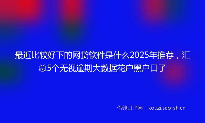 最近比较好下的网贷软件是什么2025年推荐，汇总5个无视逾期大数据花户黑户口子