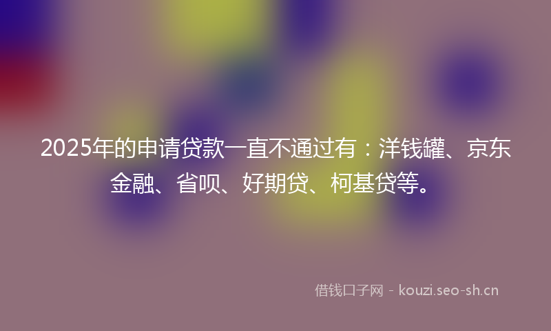 2025年的申请贷款一直不通过有:洋钱罐、京东金融、省呗、好期贷、柯基贷等。