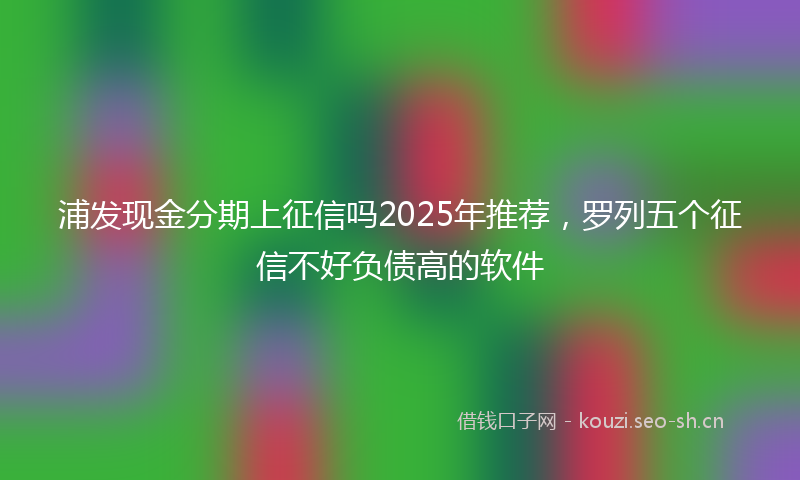 浦发现金分期上征信吗2025年推荐,罗列五个征信不好负债高的软件