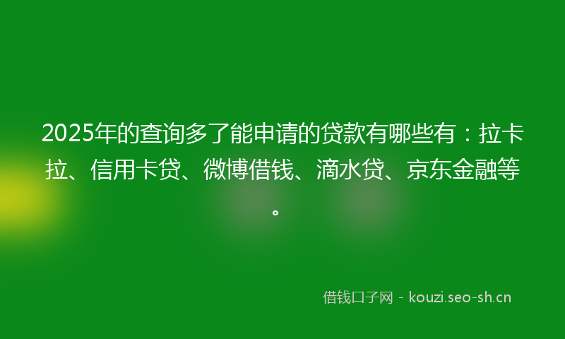 2025年的查询多了能申请的贷款有哪些有：拉卡拉、信用卡贷、微博借钱、滴水贷、京东金融等。