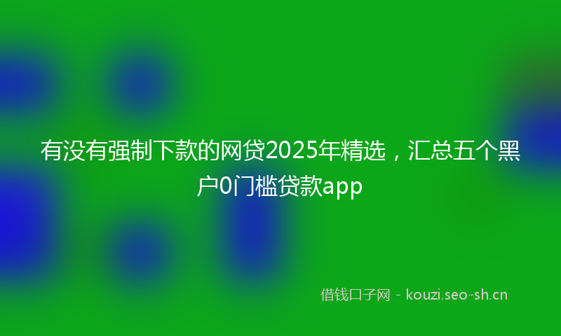 有没有强制下款的网贷2025年精选，汇总五个黑户0门槛贷款app