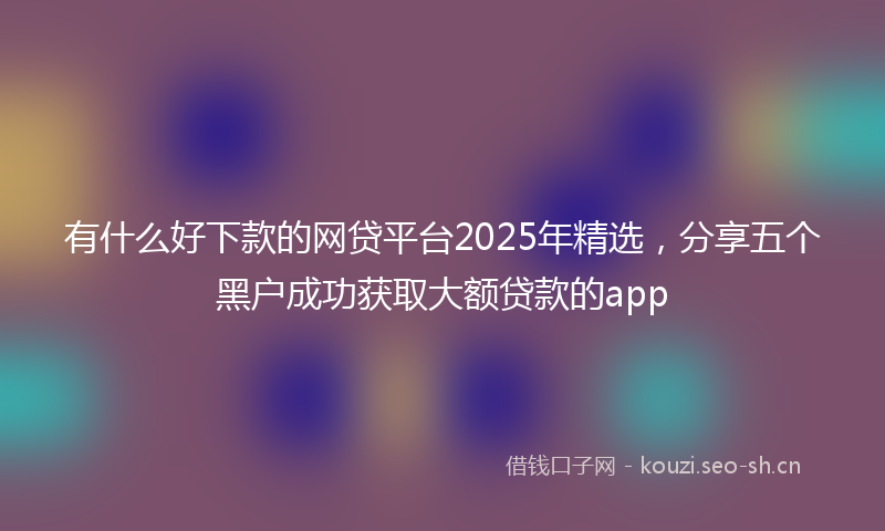 有什么好下款的网贷平台2025年精选，分享五个黑户成功获取大额贷款的app