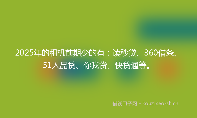 2025年的租机前期少的有：读秒贷、360借条、51人品贷、你我贷、快贷通等。