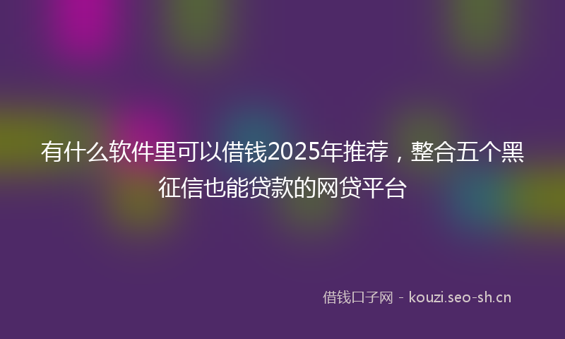 有什么软件里可以借钱2025年推荐，整合五个黑征信也能贷款的网贷平台