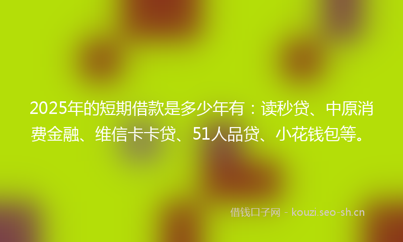 2025年的短期借款是多少年有：读秒贷、中原消费金融、维信卡卡贷、51人品贷、小花钱包等。