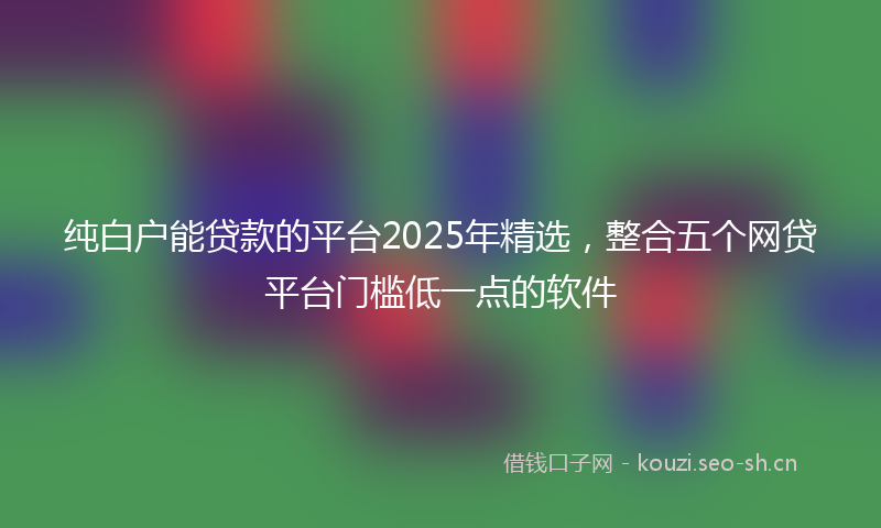 纯白户能贷款的平台2025年精选，整合五个网贷平台门槛低一点的软件