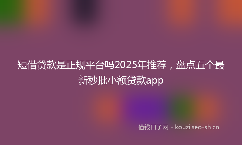 短借贷款是正规平台吗2025年推荐，盘点五个最新秒批小额贷款app