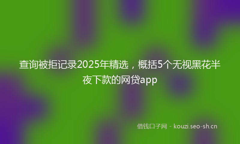 查询被拒记录2025年精选，概括5个无视黑花半夜下款的网贷app