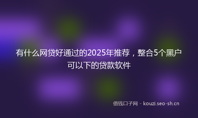 有什么网贷好通过的2025年推荐，整合5个黑户可以下的贷款软件