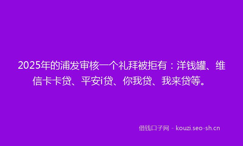 2025年的浦发审核一个礼拜被拒有：洋钱罐、维信卡卡贷、平安i贷、你我贷、我来贷等。