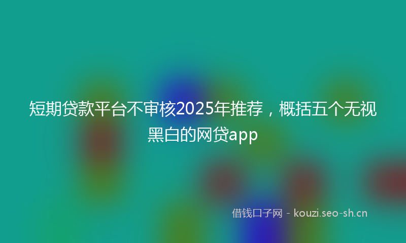 短期贷款平台不审核2025年推荐，概括五个无视黑白的网贷app