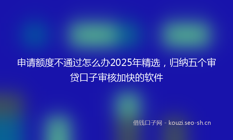 申请额度不通过怎么办2025年精选，归纳五个审贷口子审核加快的软件