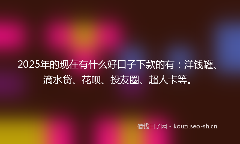 2025年的现在有什么好口子下款的有：洋钱罐、滴水贷、花呗、投友圈、超人卡等。