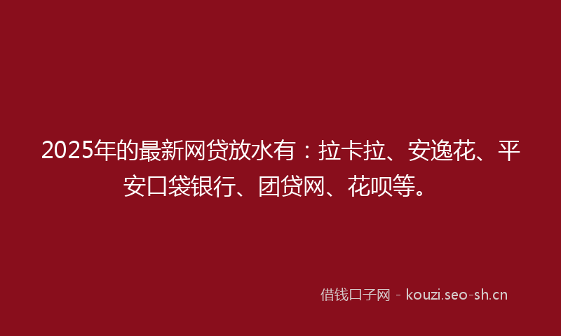2025年的最新网贷放水有：拉卡拉、安逸花、平安口袋银行、团贷网、花呗等。