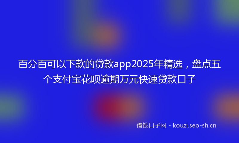 百分百可以下款的贷款app2025年精选，盘点五个支付宝花呗逾期万元快速贷款口子