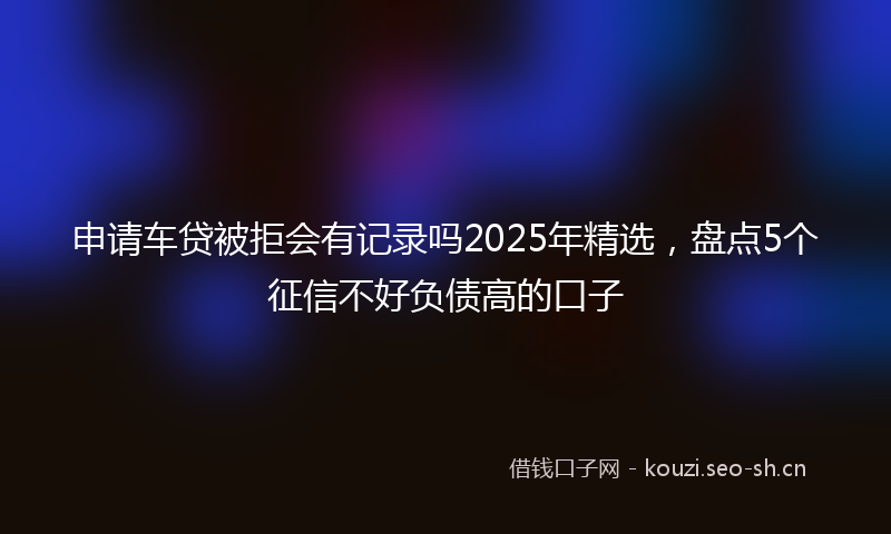 申请车贷被拒会有记录吗2025年精选，盘点5个征信不好负债高的口子