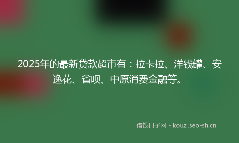 2025年的最新贷款超市有：拉卡拉、洋钱罐、安逸花、省呗、中原消费金融等。
